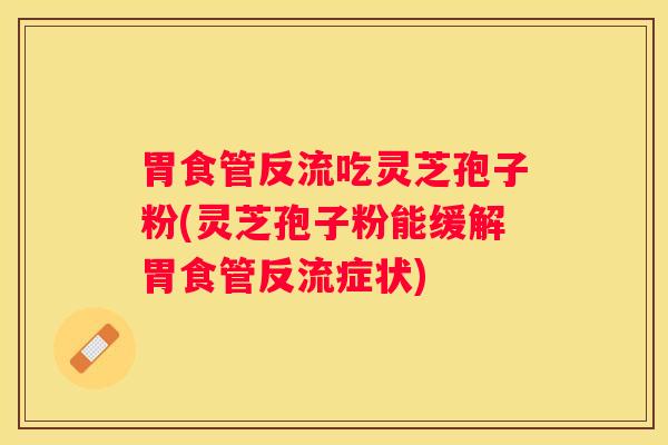 胃食管反流吃灵芝孢子粉(灵芝孢子粉能缓解胃食管反流症状)