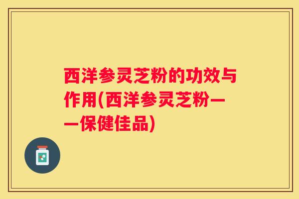西洋参灵芝粉的功效与作用(西洋参灵芝粉——保健佳品)