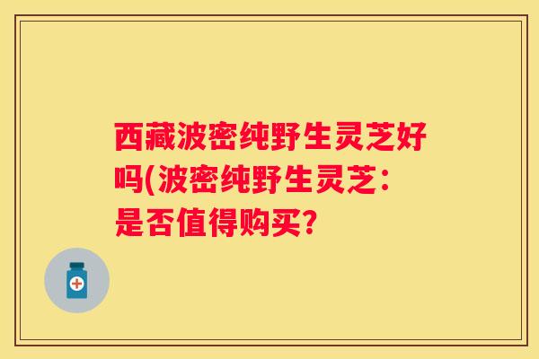 西藏波密纯野生灵芝好吗(波密纯野生灵芝：是否值得购买？