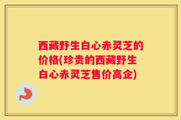 西藏野生白心赤灵芝的价格(珍贵的西藏野生白心赤灵芝售价高企)