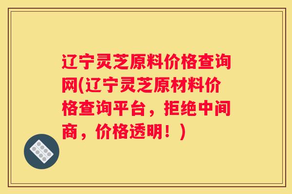 辽宁灵芝原料价格查询网(辽宁灵芝原材料价格查询平台，拒绝中间商，价格透明！)