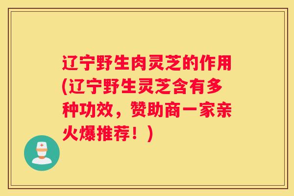 辽宁野生肉灵芝的作用(辽宁野生灵芝含有多种功效，赞助商一家亲火爆推荐！)