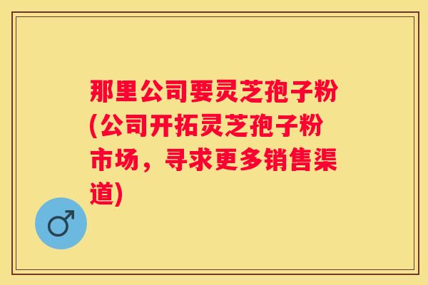 那里公司要灵芝孢子粉(公司开拓灵芝孢子粉市场，寻求更多销售渠道)