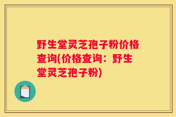 野生堂灵芝孢子粉价格查询(价格查询：野生堂灵芝孢子粉)