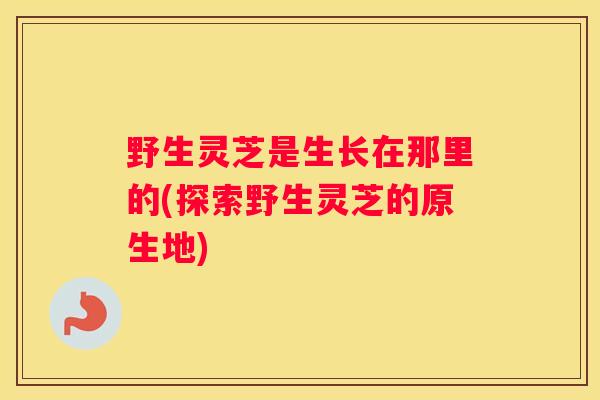 野生灵芝是生长在那里的(探索野生灵芝的原生地)