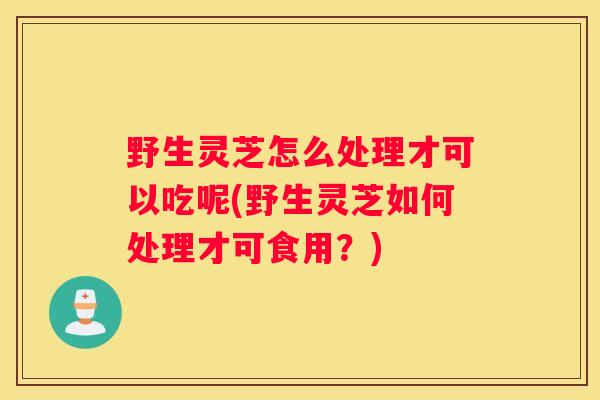 野生灵芝怎么处理才可以吃呢(野生灵芝如何处理才可食用?) 野生灵芝怎么处理才可以吃呢(野生灵芝如何处理才可食用?)
