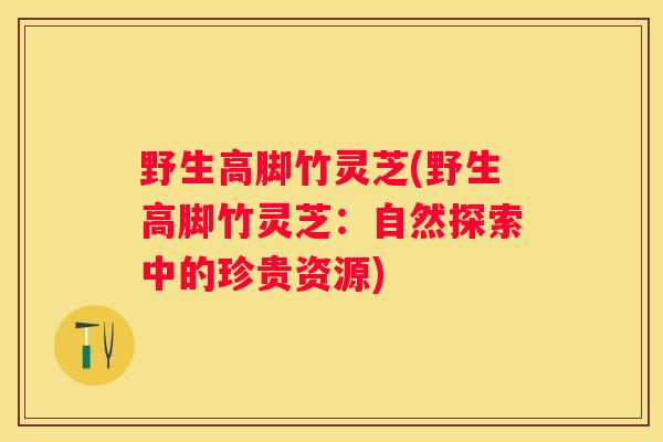 野生高脚竹灵芝(野生高脚竹灵芝：自然探索中的珍贵资源)