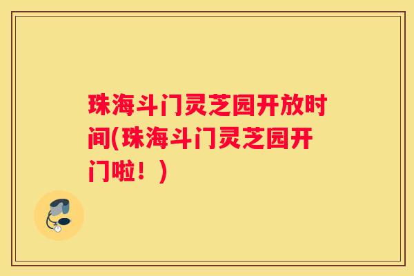珠海斗门灵芝园开放时间(珠海斗门灵芝园开门啦！)