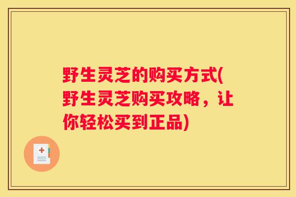 野生灵芝的购买方式(野生灵芝购买攻略，让你轻松买到正品)