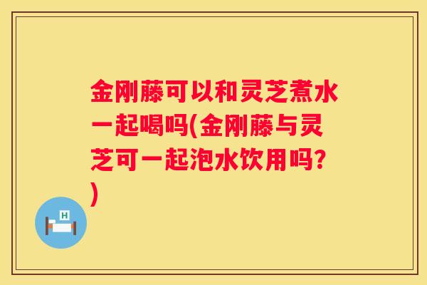 金刚藤可以和灵芝煮水一起喝吗(金刚藤与灵芝可一起泡水饮用吗？)