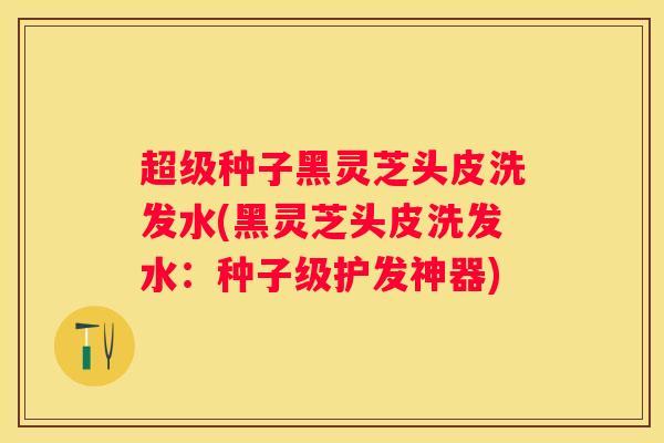 超级种子黑灵芝头皮洗发水(黑灵芝头皮洗发水：种子级护发神器)