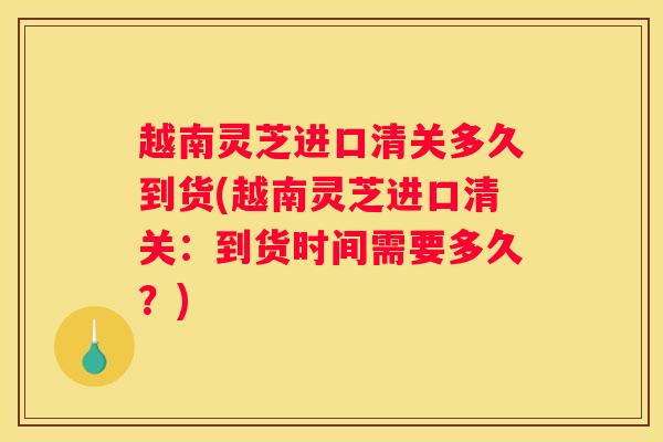 越南灵芝进口清关多久到货(越南灵芝进口清关：到货时间需要多久？)