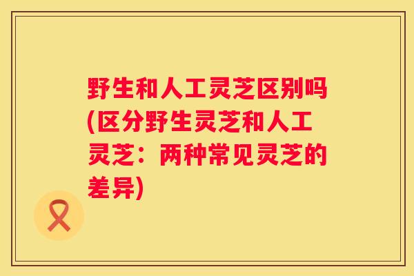 野生和人工灵芝区别吗(区分野生灵芝和人工灵芝：两种常见灵芝的差异)