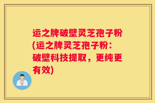 运之牌破壁灵芝孢子粉(运之牌灵芝孢子粉：破壁科技提取，更纯更有效)