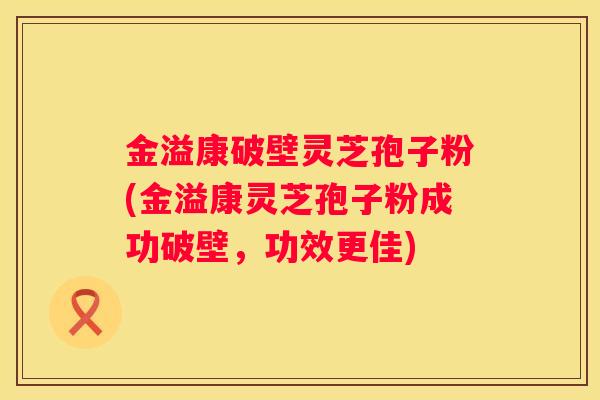 金溢康破壁灵芝孢子粉(金溢康灵芝孢子粉成功破壁，功效更佳)