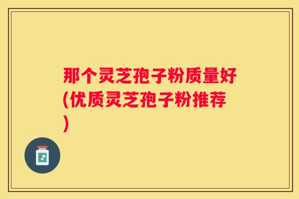 那个灵芝孢子粉质量好(优质灵芝孢子粉推荐)
