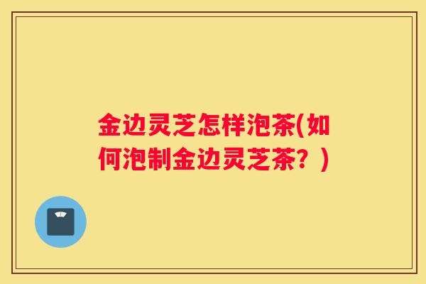 金边灵芝怎样泡茶(如何泡制金边灵芝茶？)
