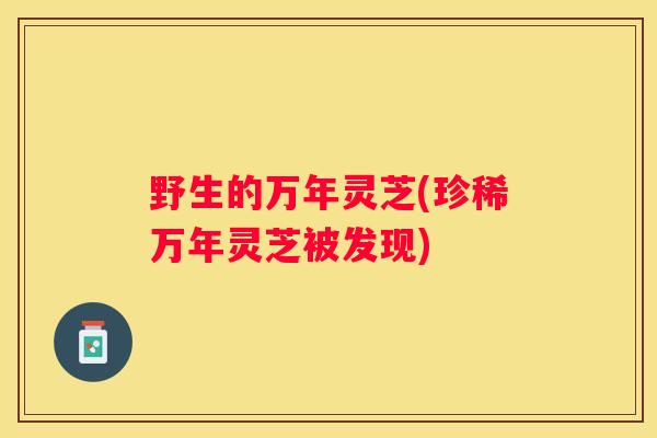 野生的万年灵芝(珍稀万年灵芝被发现)