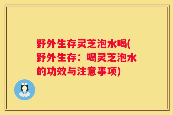野外生存灵芝泡水喝(野外生存：喝灵芝泡水的功效与注意事项)