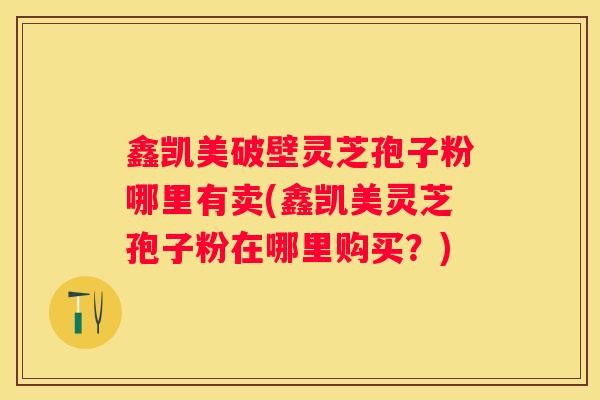 鑫凯美破壁灵芝孢子粉哪里有卖(鑫凯美灵芝孢子粉在哪里购买？)