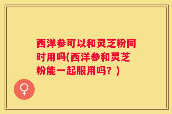 西洋参可以和灵芝粉同时用吗(西洋参和灵芝粉能一起服用吗？)