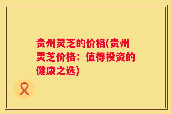 贵州灵芝的价格(贵州灵芝价格：值得投资的健康之选)