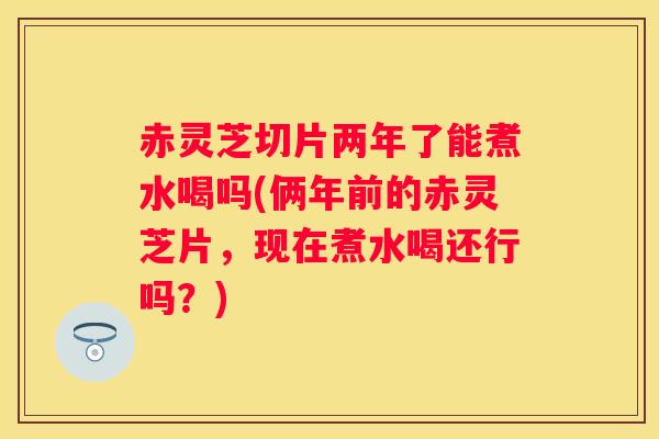 赤灵芝切片两年了能煮水喝吗(俩年前的赤灵芝片，现在煮水喝还行吗？)