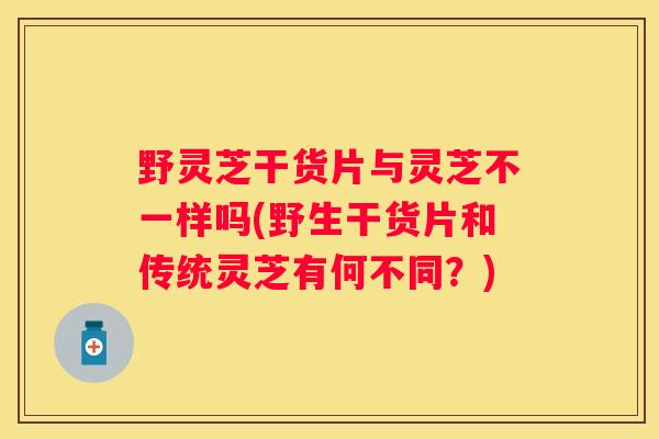 野灵芝干货片与灵芝不一样吗(野生干货片和传统灵芝有何不同？)
