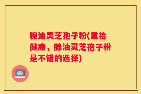 腺油灵芝孢子粉(重拾健康，腺油灵芝孢子粉是不错的选择)