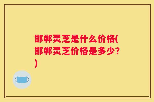邯郸灵芝是什么价格(邯郸灵芝价格是多少？)