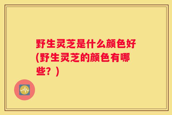 野生灵芝是什么颜色好(野生灵芝的颜色有哪些？)