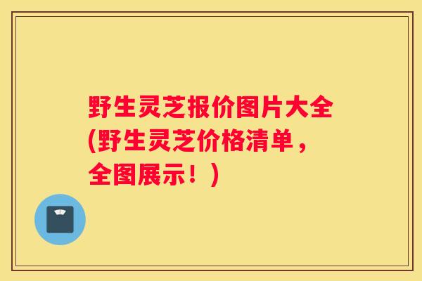 野生灵芝报价图片大全(野生灵芝价格清单，全图展示！)