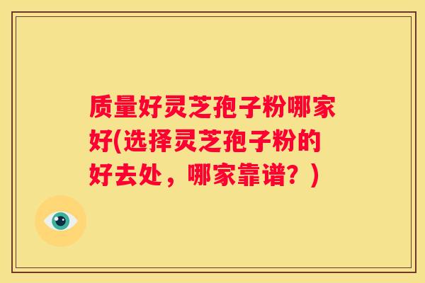 质量好灵芝孢子粉哪家好(选择灵芝孢子粉的好去处，哪家靠谱？)
