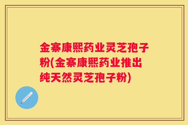 金寨康熙药业灵芝孢子粉(金寨康熙药业推出纯天然灵芝孢子粉)