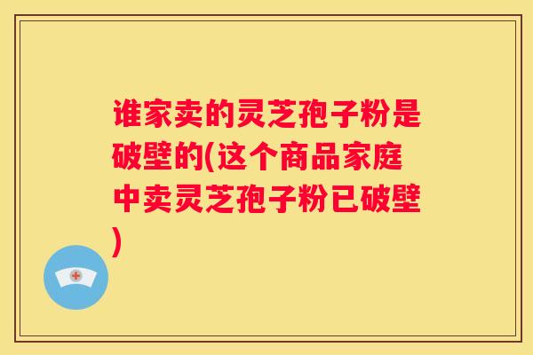 谁家卖的灵芝孢子粉是破壁的(这个商品家庭中卖灵芝孢子粉已破壁)