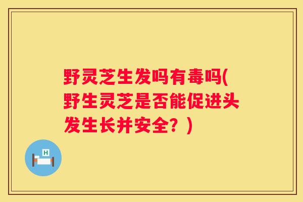 野灵芝生发吗有毒吗(野生灵芝是否能促进头发生长并安全？)