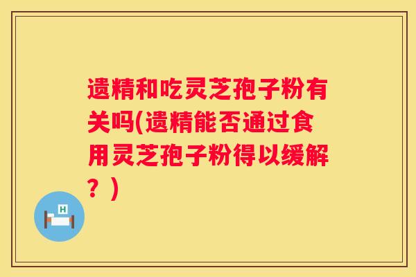 遗精和吃灵芝孢子粉有关吗(遗精能否通过食用灵芝孢子粉得以缓解？)