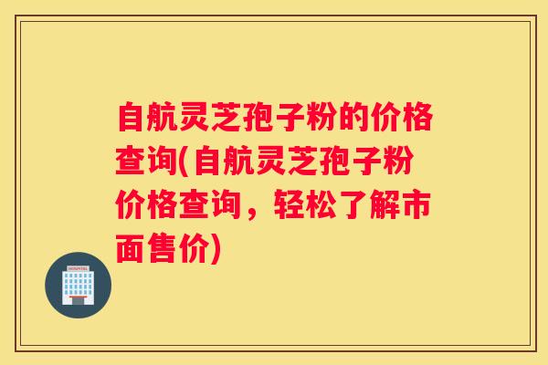 自航灵芝孢子粉的价格查询(自航灵芝孢子粉价格查询，轻松了解市面售价)