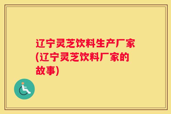 辽宁灵芝饮料生产厂家(辽宁灵芝饮料厂家的故事)