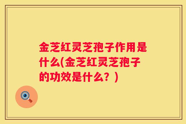 金芝红灵芝孢子作用是什么(金芝红灵芝孢子的功效是什么？)