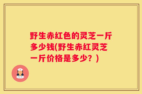 野生赤红色的灵芝一斤多少钱(野生赤红灵芝一斤价格是多少？)