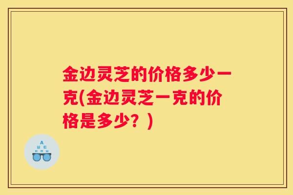 金边灵芝的价格多少一克(金边灵芝一克的价格是多少？)