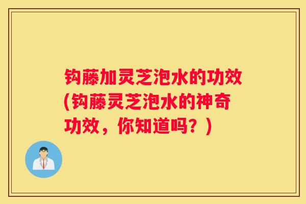 钩藤加灵芝泡水的功效(钩藤灵芝泡水的神奇功效，你知道吗？)