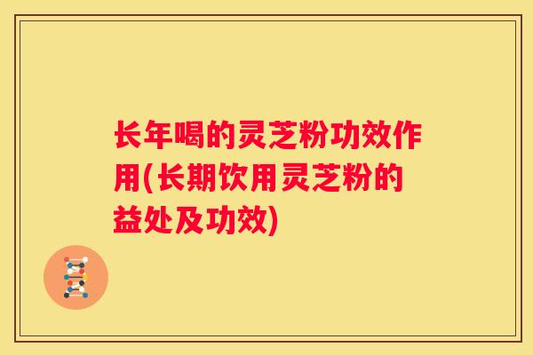 长年喝的灵芝粉功效作用(长期饮用灵芝粉的益处及功效)
