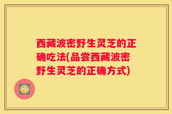 西藏波密野生灵芝的正确吃法(品尝西藏波密野生灵芝的正确方式)