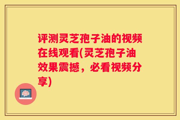 评测灵芝孢子油的视频在线观看(灵芝孢子油效果震撼，必看视频分享)