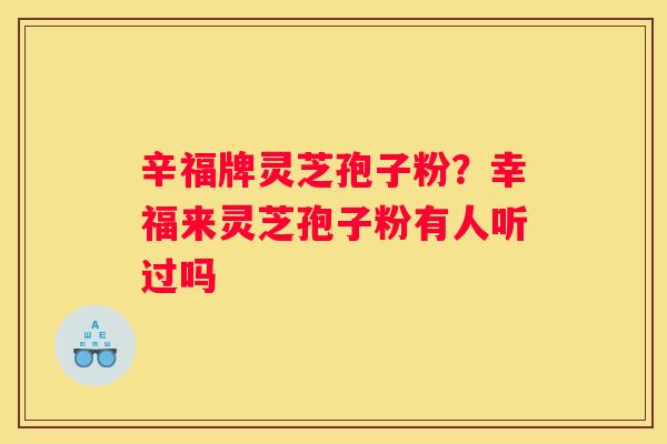 辛福牌灵芝孢子粉?幸福来灵芝孢子粉有人听过吗 辛福牌灵芝孢子粉?幸福来灵芝孢子粉有人听过吗