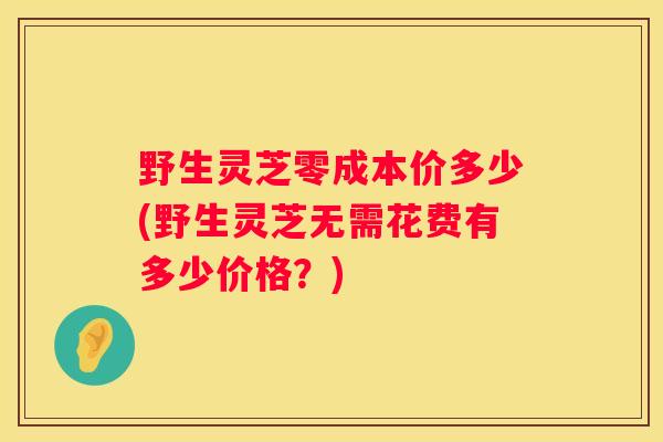 野生灵芝零成本价多少(野生灵芝无需花费有多少价格？)