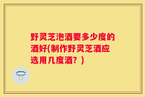 野灵芝泡酒要多少度的酒好(制作野灵芝酒应选用几度酒?) 野灵芝泡酒要多少度的酒好(制作野灵芝酒应选用几度酒?)