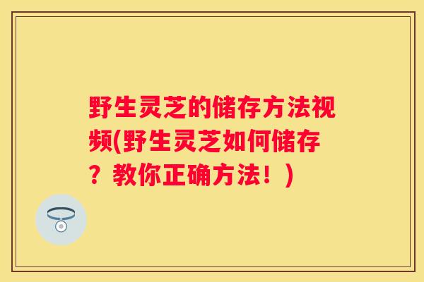 野生灵芝的储存方法视频(野生灵芝如何储存？教你正确方法！)